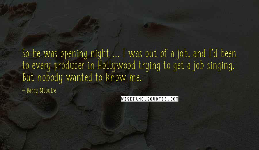 Barry McGuire Quotes: So he was opening night ... I was out of a job, and I'd been to every producer in Hollywood trying to get a job singing. But nobody wanted to know me.