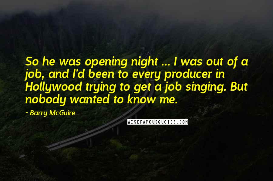 Barry McGuire Quotes: So he was opening night ... I was out of a job, and I'd been to every producer in Hollywood trying to get a job singing. But nobody wanted to know me.