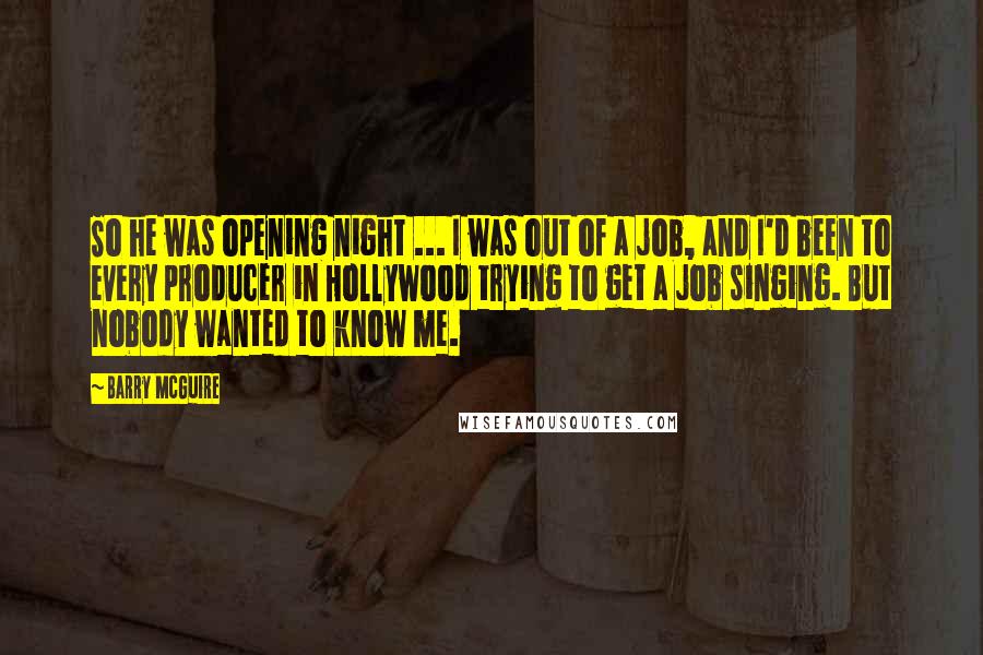 Barry McGuire Quotes: So he was opening night ... I was out of a job, and I'd been to every producer in Hollywood trying to get a job singing. But nobody wanted to know me.