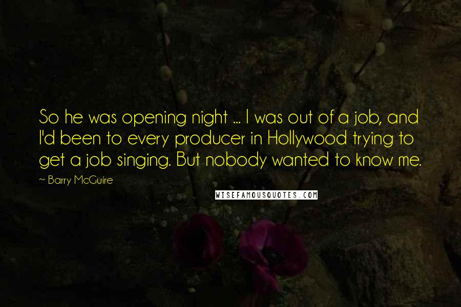 Barry McGuire Quotes: So he was opening night ... I was out of a job, and I'd been to every producer in Hollywood trying to get a job singing. But nobody wanted to know me.