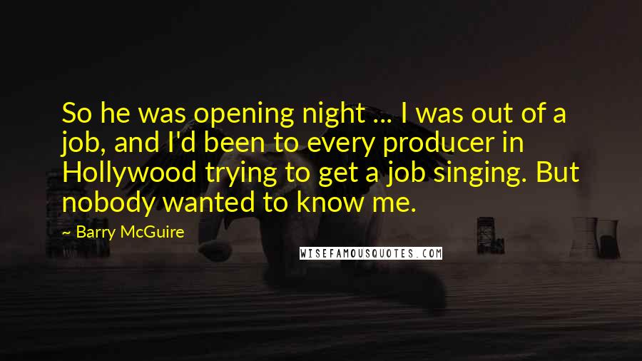 Barry McGuire Quotes: So he was opening night ... I was out of a job, and I'd been to every producer in Hollywood trying to get a job singing. But nobody wanted to know me.