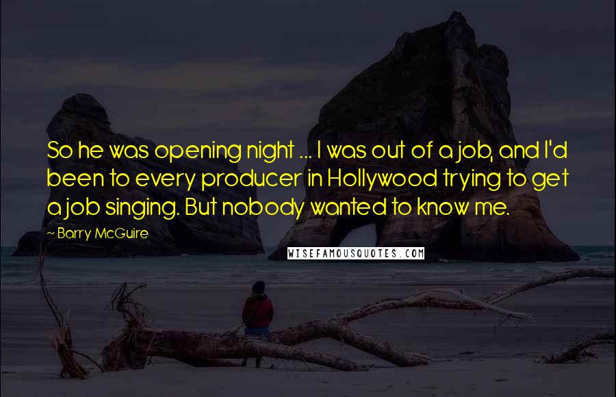 Barry McGuire Quotes: So he was opening night ... I was out of a job, and I'd been to every producer in Hollywood trying to get a job singing. But nobody wanted to know me.