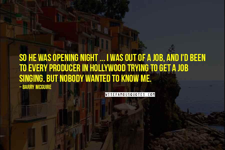 Barry McGuire Quotes: So he was opening night ... I was out of a job, and I'd been to every producer in Hollywood trying to get a job singing. But nobody wanted to know me.