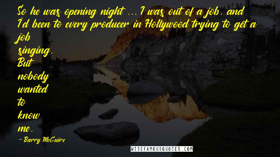 Barry McGuire Quotes: So he was opening night ... I was out of a job, and I'd been to every producer in Hollywood trying to get a job singing. But nobody wanted to know me.