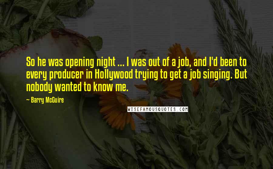 Barry McGuire Quotes: So he was opening night ... I was out of a job, and I'd been to every producer in Hollywood trying to get a job singing. But nobody wanted to know me.