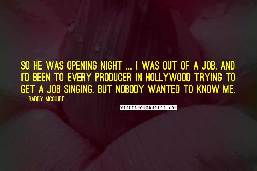 Barry McGuire Quotes: So he was opening night ... I was out of a job, and I'd been to every producer in Hollywood trying to get a job singing. But nobody wanted to know me.
