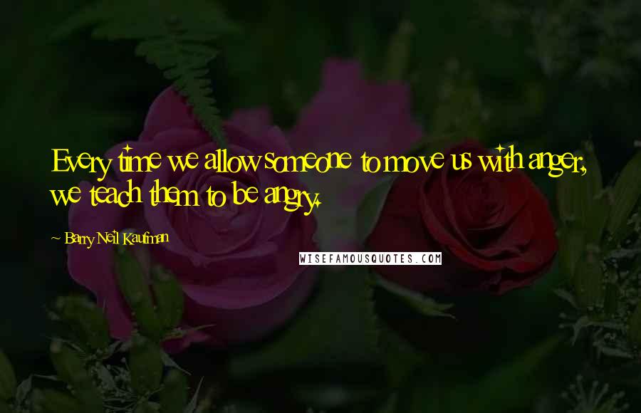 Barry Neil Kaufman Quotes: Every time we allow someone to move us with anger, we teach them to be angry.