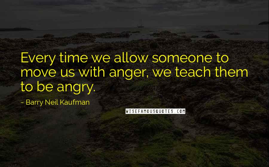 Barry Neil Kaufman Quotes: Every time we allow someone to move us with anger, we teach them to be angry.