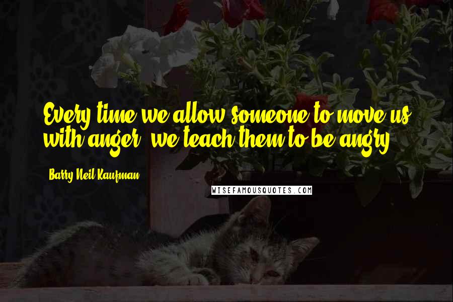 Barry Neil Kaufman Quotes: Every time we allow someone to move us with anger, we teach them to be angry.