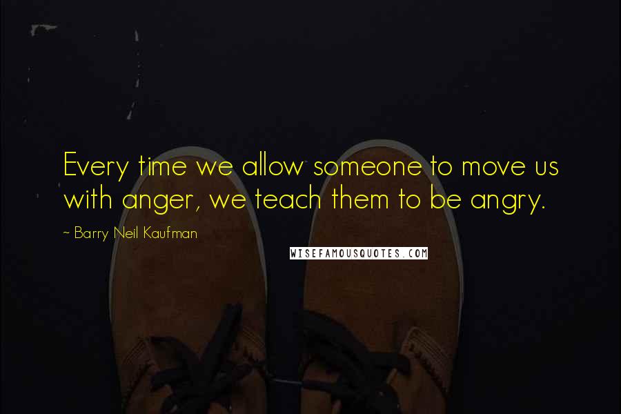 Barry Neil Kaufman Quotes: Every time we allow someone to move us with anger, we teach them to be angry.