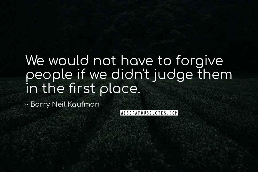 Barry Neil Kaufman Quotes: We would not have to forgive people if we didn't judge them in the first place.
