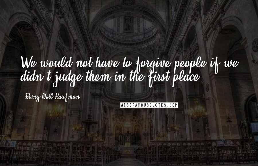 Barry Neil Kaufman Quotes: We would not have to forgive people if we didn't judge them in the first place.