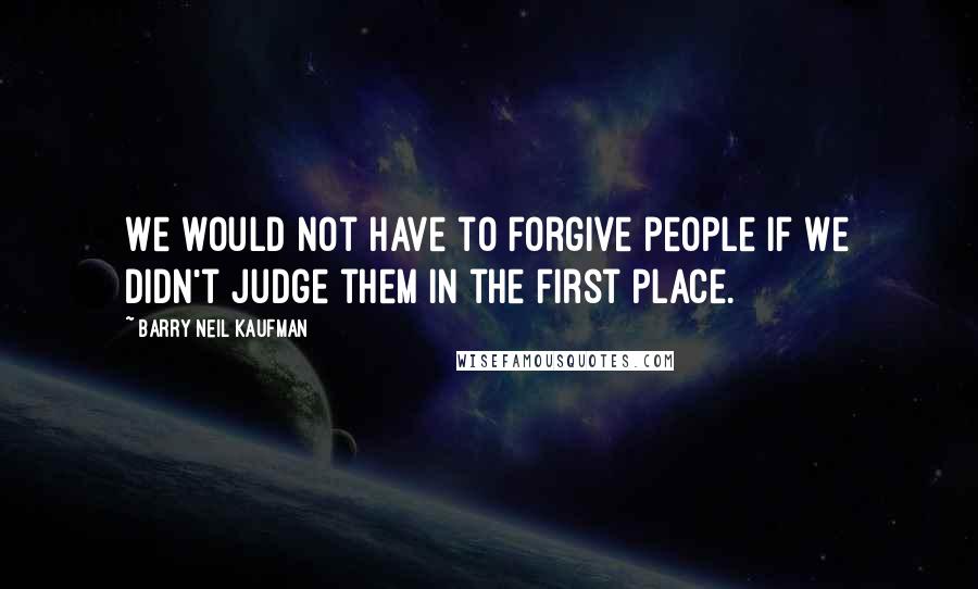 Barry Neil Kaufman Quotes: We would not have to forgive people if we didn't judge them in the first place.