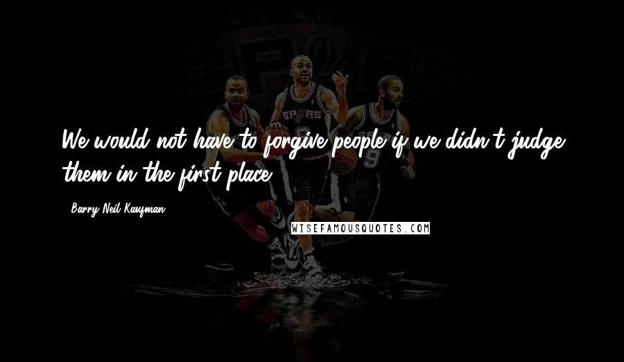 Barry Neil Kaufman Quotes: We would not have to forgive people if we didn't judge them in the first place.