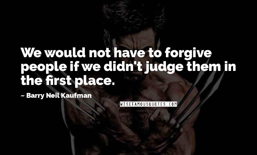 Barry Neil Kaufman Quotes: We would not have to forgive people if we didn't judge them in the first place.
