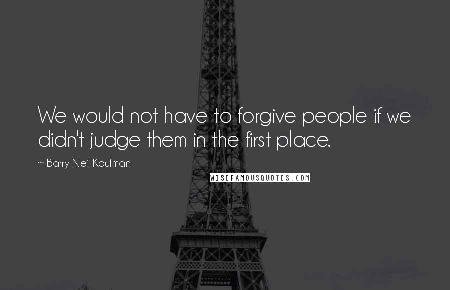 Barry Neil Kaufman Quotes: We would not have to forgive people if we didn't judge them in the first place.