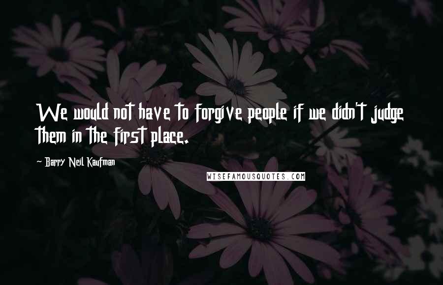 Barry Neil Kaufman Quotes: We would not have to forgive people if we didn't judge them in the first place.