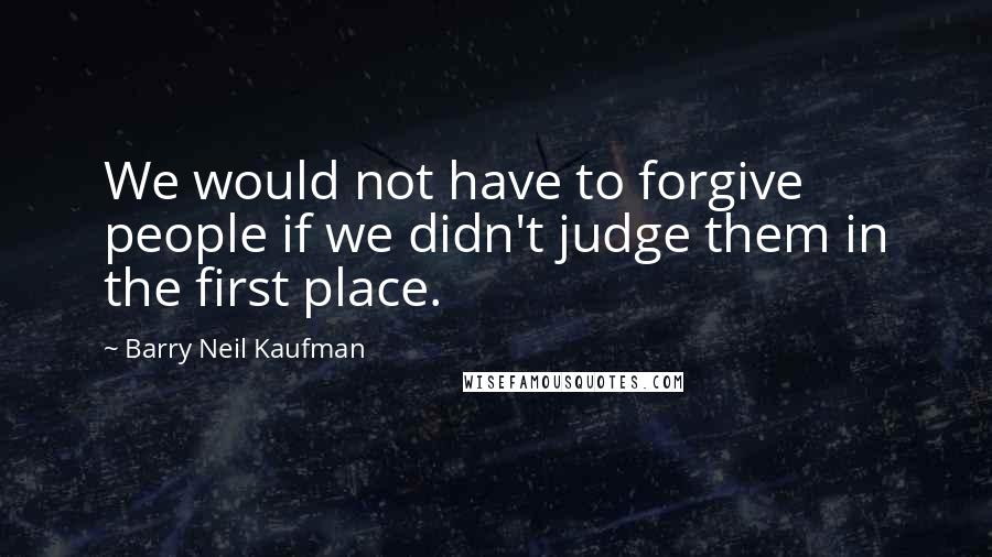 Barry Neil Kaufman Quotes: We would not have to forgive people if we didn't judge them in the first place.
