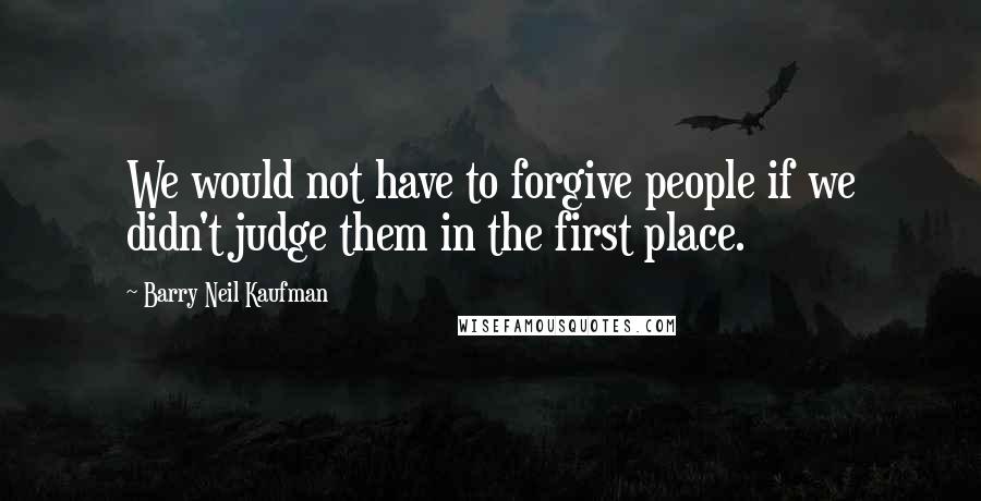 Barry Neil Kaufman Quotes: We would not have to forgive people if we didn't judge them in the first place.