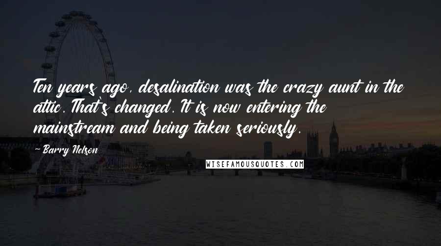 Barry Nelson Quotes: Ten years ago, desalination was the crazy aunt in the attic. That's changed. It is now entering the mainstream and being taken seriously.