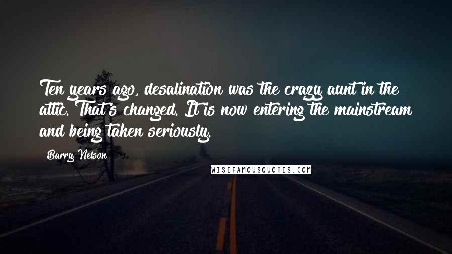 Barry Nelson Quotes: Ten years ago, desalination was the crazy aunt in the attic. That's changed. It is now entering the mainstream and being taken seriously.