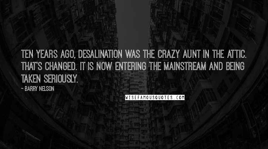 Barry Nelson Quotes: Ten years ago, desalination was the crazy aunt in the attic. That's changed. It is now entering the mainstream and being taken seriously.