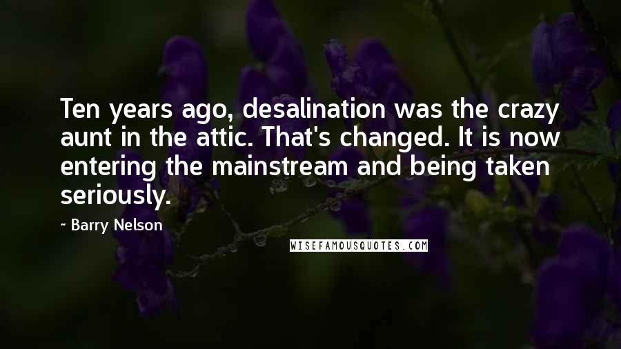 Barry Nelson Quotes: Ten years ago, desalination was the crazy aunt in the attic. That's changed. It is now entering the mainstream and being taken seriously.