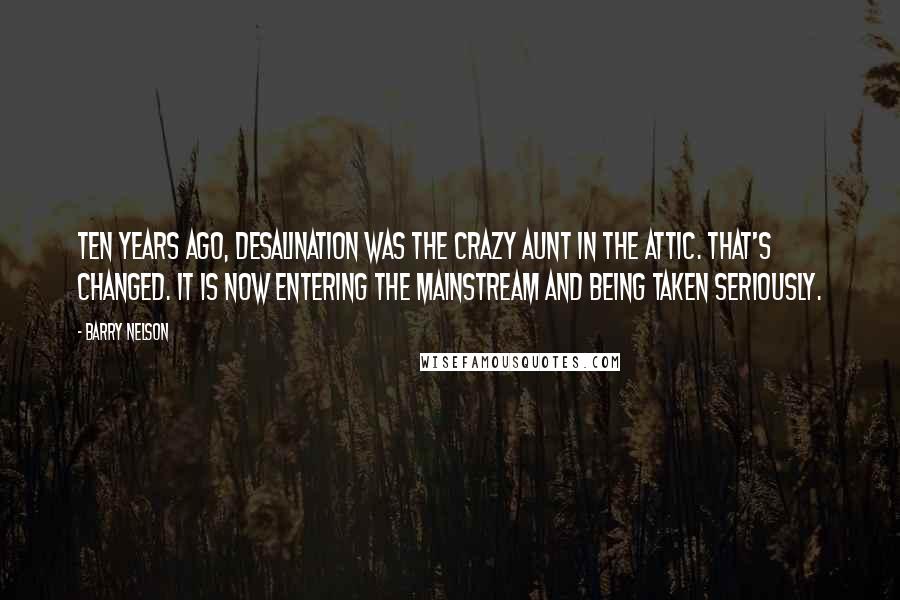 Barry Nelson Quotes: Ten years ago, desalination was the crazy aunt in the attic. That's changed. It is now entering the mainstream and being taken seriously.