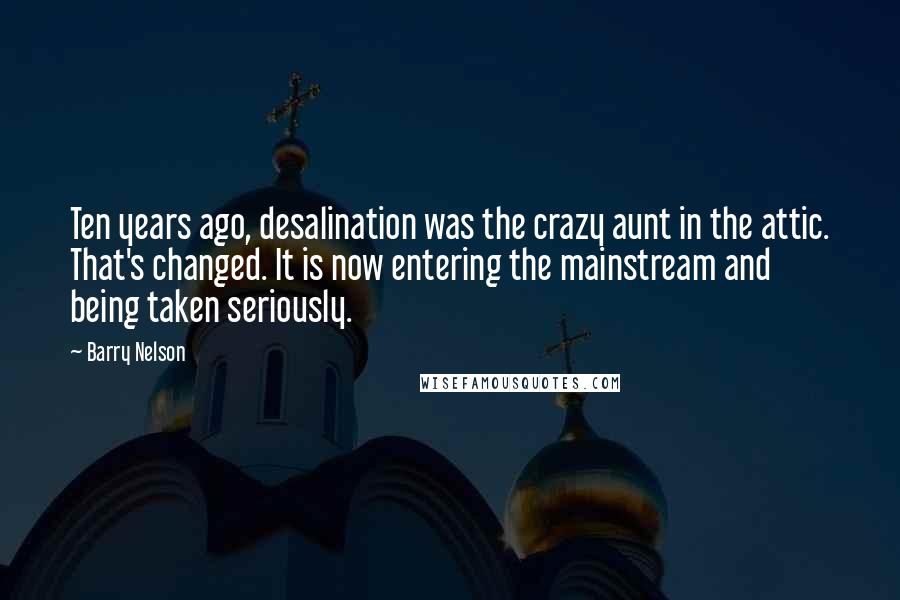 Barry Nelson Quotes: Ten years ago, desalination was the crazy aunt in the attic. That's changed. It is now entering the mainstream and being taken seriously.