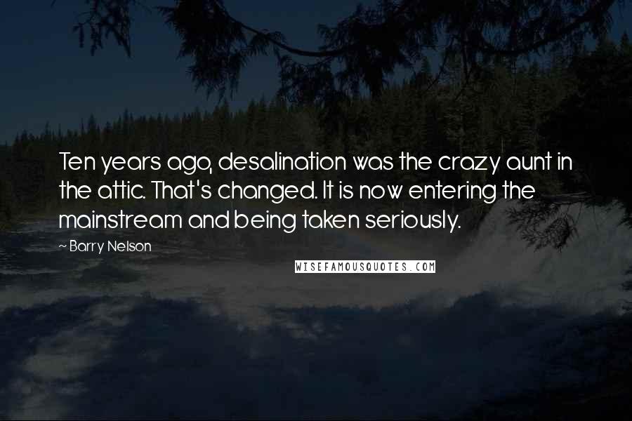 Barry Nelson Quotes: Ten years ago, desalination was the crazy aunt in the attic. That's changed. It is now entering the mainstream and being taken seriously.