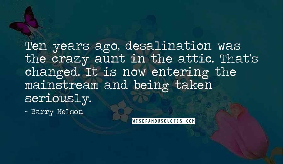 Barry Nelson Quotes: Ten years ago, desalination was the crazy aunt in the attic. That's changed. It is now entering the mainstream and being taken seriously.