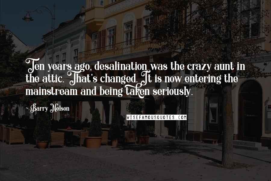 Barry Nelson Quotes: Ten years ago, desalination was the crazy aunt in the attic. That's changed. It is now entering the mainstream and being taken seriously.