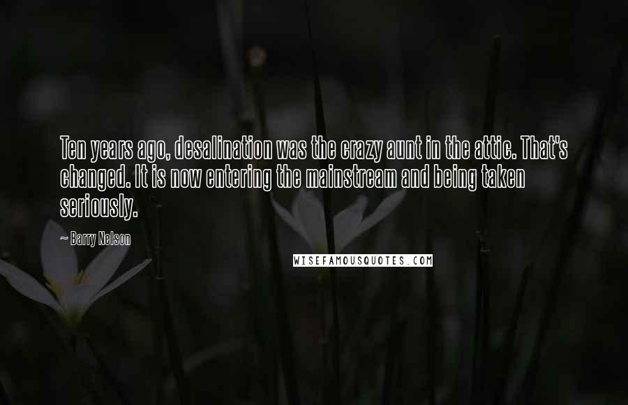 Barry Nelson Quotes: Ten years ago, desalination was the crazy aunt in the attic. That's changed. It is now entering the mainstream and being taken seriously.