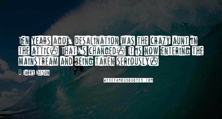 Barry Nelson Quotes: Ten years ago, desalination was the crazy aunt in the attic. That's changed. It is now entering the mainstream and being taken seriously.