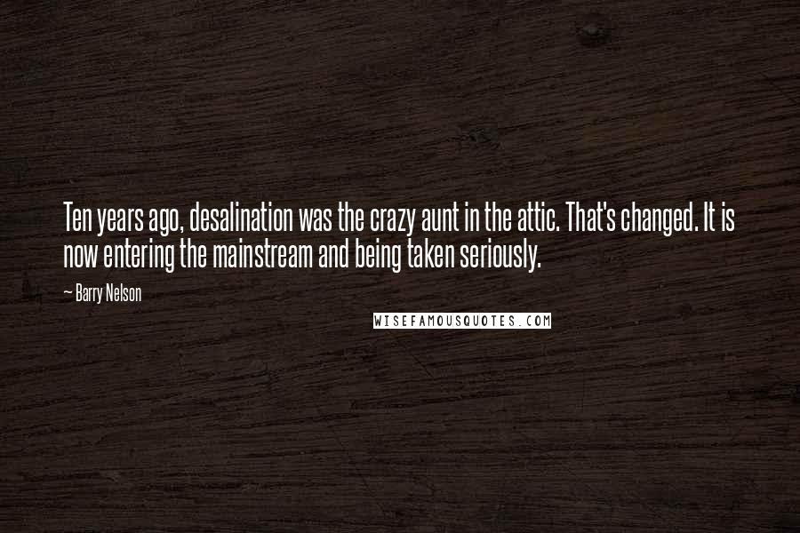 Barry Nelson Quotes: Ten years ago, desalination was the crazy aunt in the attic. That's changed. It is now entering the mainstream and being taken seriously.