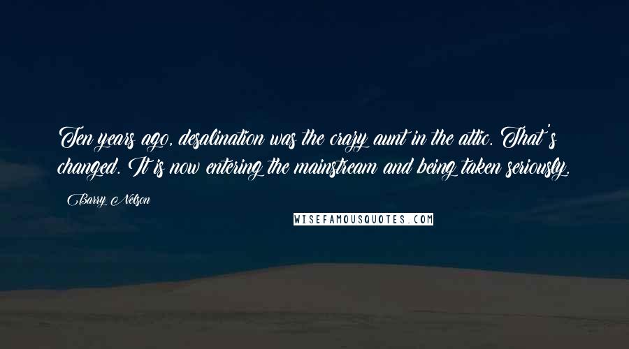 Barry Nelson Quotes: Ten years ago, desalination was the crazy aunt in the attic. That's changed. It is now entering the mainstream and being taken seriously.