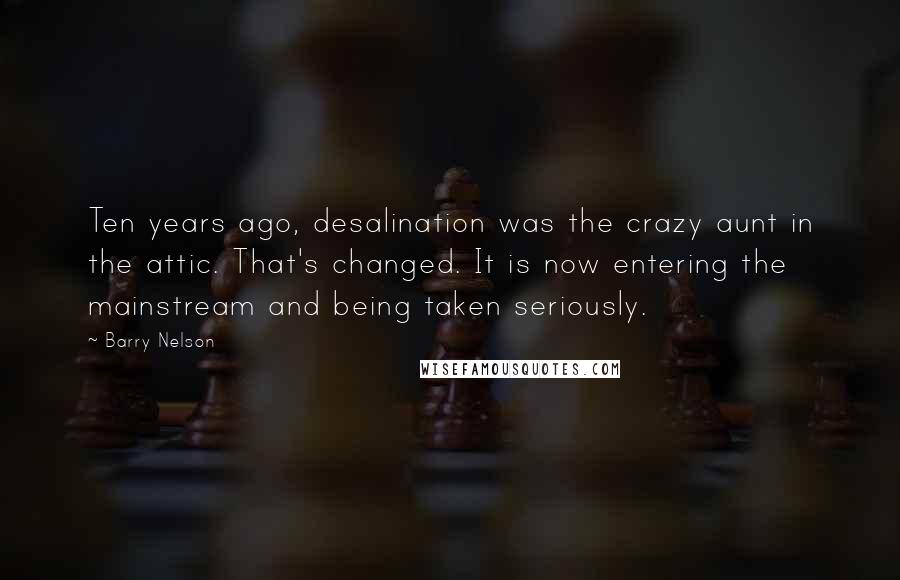 Barry Nelson Quotes: Ten years ago, desalination was the crazy aunt in the attic. That's changed. It is now entering the mainstream and being taken seriously.