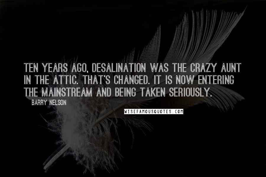 Barry Nelson Quotes: Ten years ago, desalination was the crazy aunt in the attic. That's changed. It is now entering the mainstream and being taken seriously.