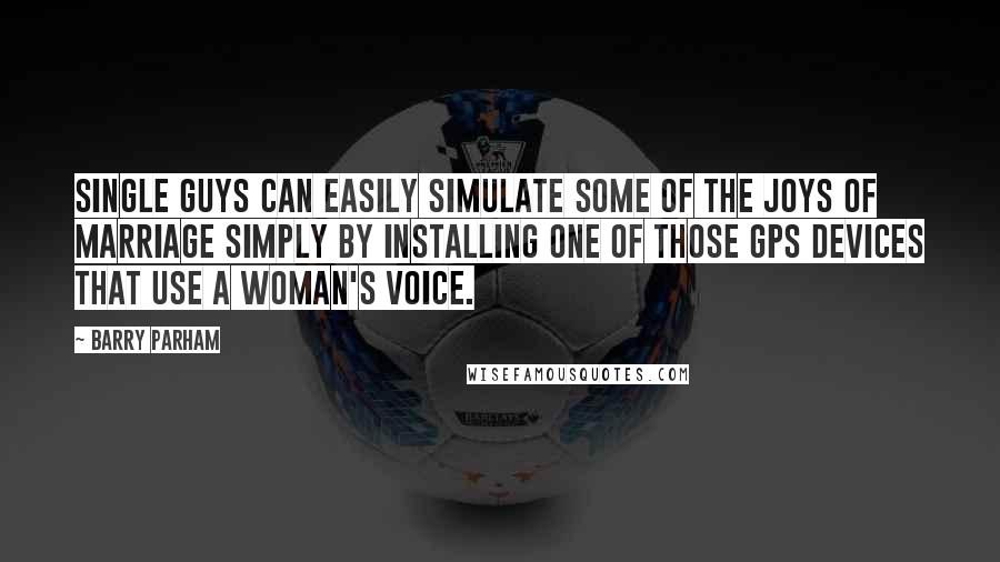 Barry Parham Quotes: Single guys can easily simulate some of the joys of marriage simply by installing one of those GPS devices that use a woman's voice.