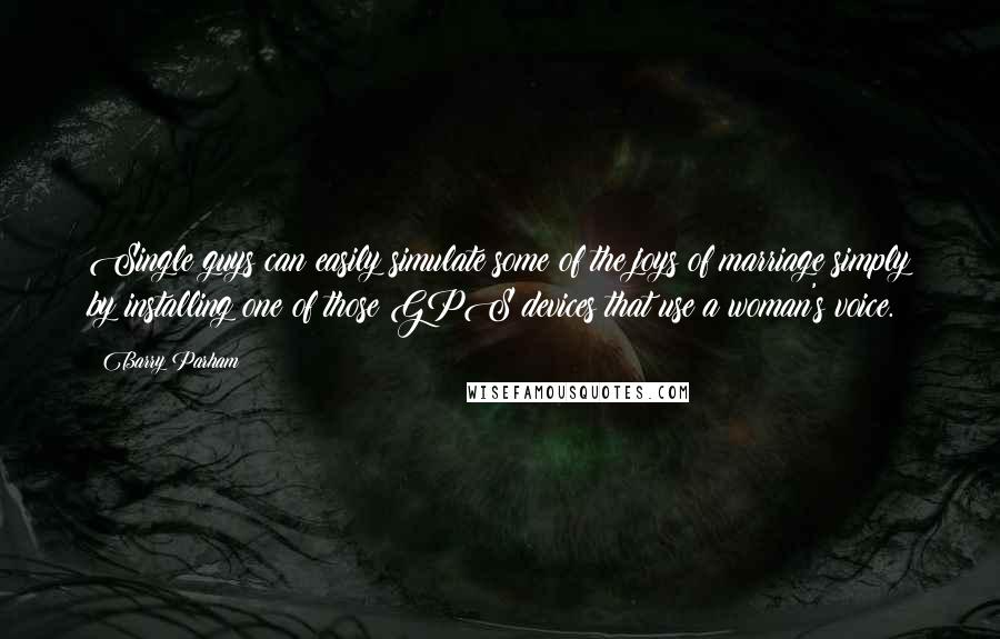 Barry Parham Quotes: Single guys can easily simulate some of the joys of marriage simply by installing one of those GPS devices that use a woman's voice.