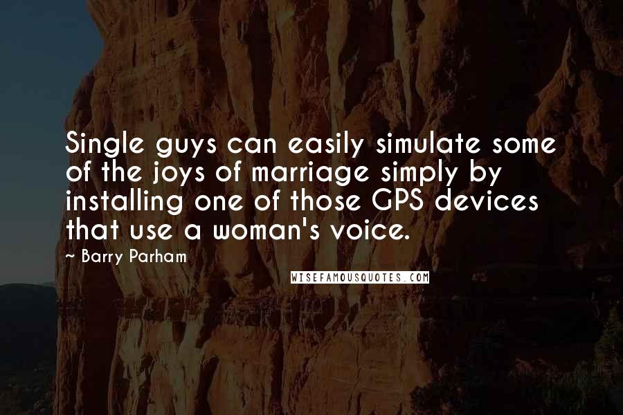 Barry Parham Quotes: Single guys can easily simulate some of the joys of marriage simply by installing one of those GPS devices that use a woman's voice.