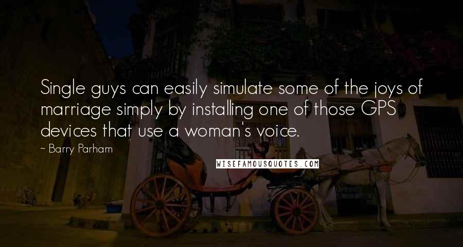 Barry Parham Quotes: Single guys can easily simulate some of the joys of marriage simply by installing one of those GPS devices that use a woman's voice.