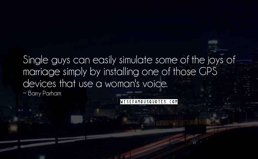 Barry Parham Quotes: Single guys can easily simulate some of the joys of marriage simply by installing one of those GPS devices that use a woman's voice.