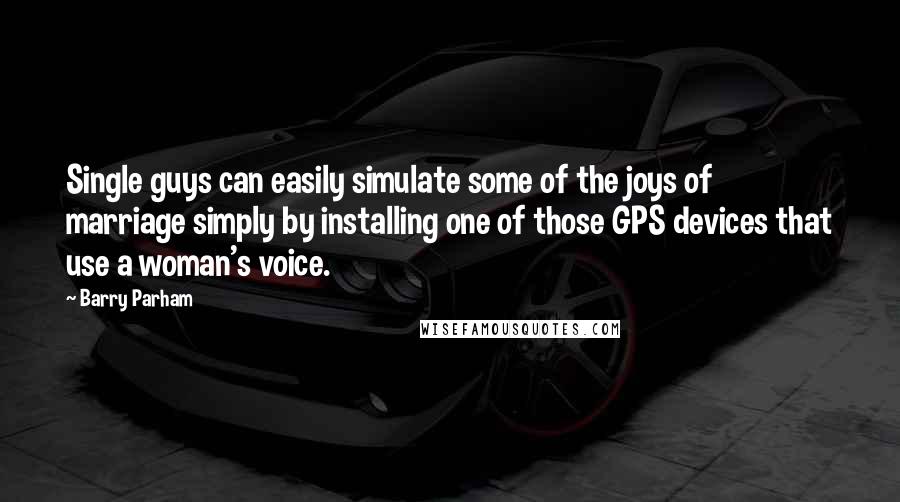 Barry Parham Quotes: Single guys can easily simulate some of the joys of marriage simply by installing one of those GPS devices that use a woman's voice.