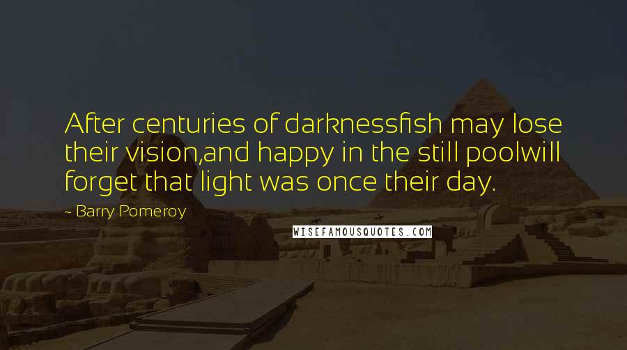 Barry Pomeroy Quotes: After centuries of darknessfish may lose their vision,and happy in the still poolwill forget that light was once their day.