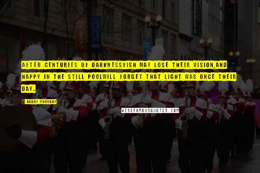 Barry Pomeroy Quotes: After centuries of darknessfish may lose their vision,and happy in the still poolwill forget that light was once their day.