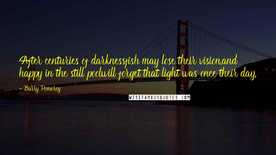 Barry Pomeroy Quotes: After centuries of darknessfish may lose their vision,and happy in the still poolwill forget that light was once their day.