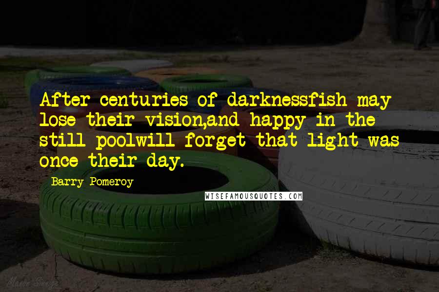 Barry Pomeroy Quotes: After centuries of darknessfish may lose their vision,and happy in the still poolwill forget that light was once their day.