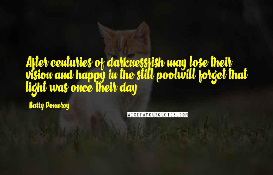 Barry Pomeroy Quotes: After centuries of darknessfish may lose their vision,and happy in the still poolwill forget that light was once their day.