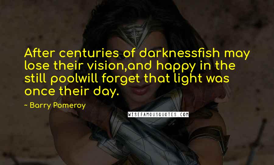 Barry Pomeroy Quotes: After centuries of darknessfish may lose their vision,and happy in the still poolwill forget that light was once their day.